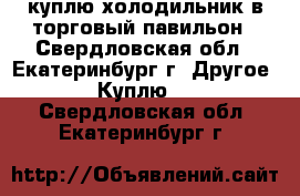 куплю холодильник в торговый павильон - Свердловская обл., Екатеринбург г. Другое » Куплю   . Свердловская обл.,Екатеринбург г.